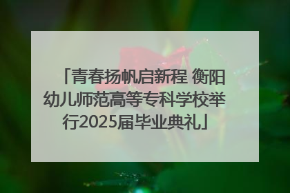青春扬帆启新程 衡阳幼儿师范高等专科学校举行2025届毕业典礼