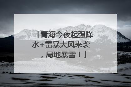 青海今夜起强降水+雷暴大风来袭，局地暴雪！