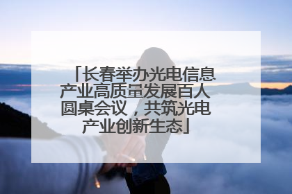 长春举办光电信息产业高质量发展百人圆桌会议，共筑光电产业创新生态