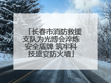 长春市消防救援支队为光博会淬炼安全盾牌 筑牢科技盛宴防火墙