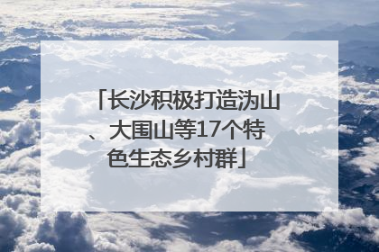 长沙积极打造沩山、大围山等17个特色生态乡村群