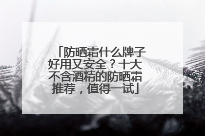 防晒霜什么牌子好用又安全？十大不含酒精的防晒霜推荐，值得一试