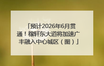 预计2026年6月贯通！稼轩东大道将加速广丰融入中心城区（图）
