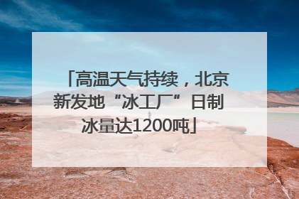 高温天气持续，北京新发地“冰工厂”日制冰量达1200吨