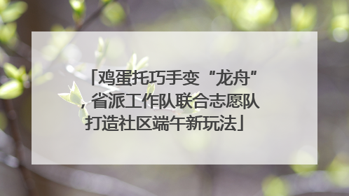 鸡蛋托巧手变“龙舟”，省派工作队联合志愿队打造社区端午新玩法