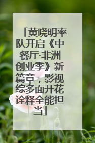 黄晓明率队开启《中餐厅·非洲创业季》新篇章，影视综多面开花诠释全能担当