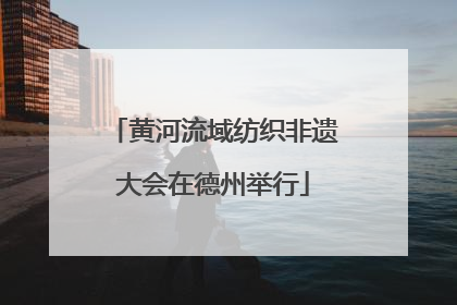 黄河流域纺织非遗大会在德州举行