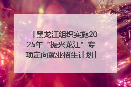 黑龙江组织实施2025年“振兴龙江”专项定向就业招生计划