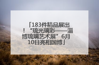 183件精品展出！“琉光璃彩——淄博琉璃艺术展”6月10日亮相国博