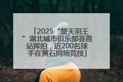 2025“楚天羽王”湖北城市俱乐部赛首站挥拍，近200名球手在黄石同场竞技