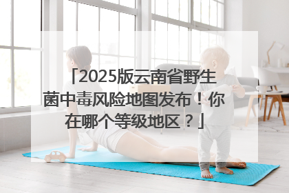 2025版云南省野生菌中毒风险地图发布！你在哪个等级地区？