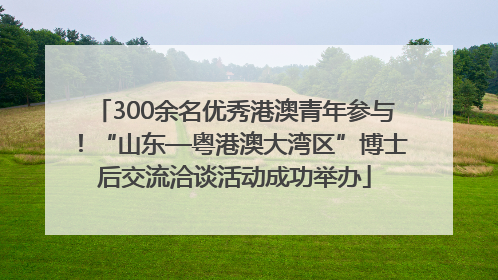 300余名优秀港澳青年参与！“山东—粤港澳大湾区”博士后交流洽谈活动成功举办